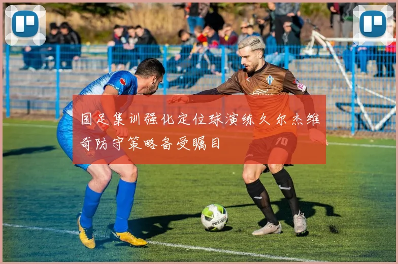 国足集训强化定位球演练久尔杰维奇防守策略备受瞩目