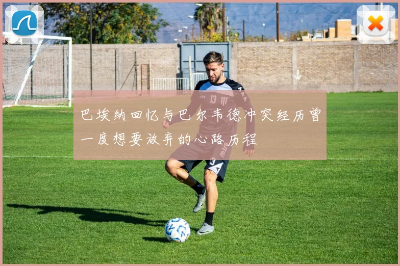 巴埃纳回忆与巴尔韦德冲突经历曾一度想要放弃的心路历程