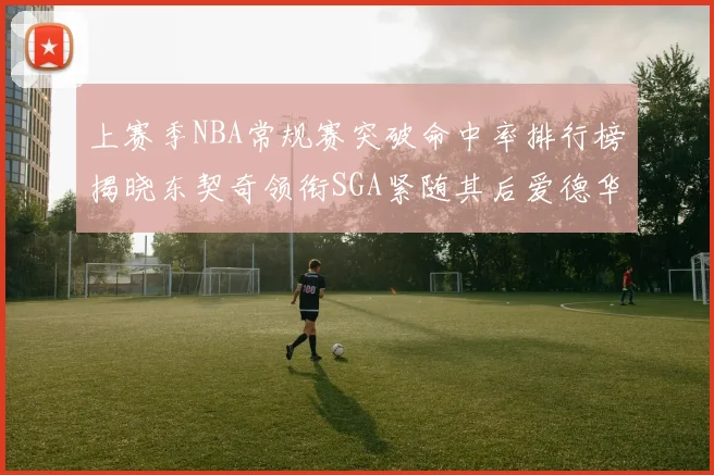 上赛季NBA常规赛突破命中率排行榜揭晓东契奇领衔SGA紧随其后爱德华兹表现不俗