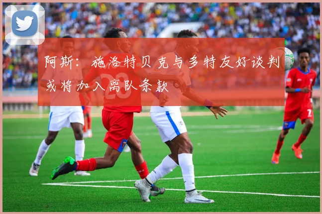 阿斯：施洛特贝克与多特友好谈判或将加入离队条款