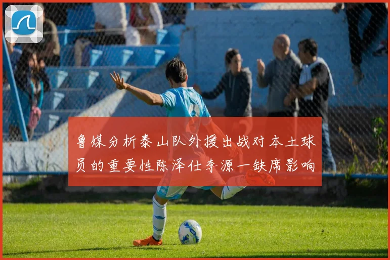 鲁媒分析泰山队外援出战对本土球员的重要性陈泽仕李源一缺席影响显著