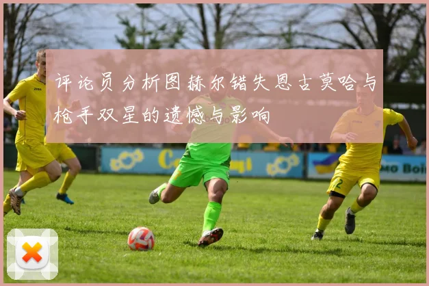 评论员分析图赫尔错失恩古莫哈与枪手双星的遗憾与影响