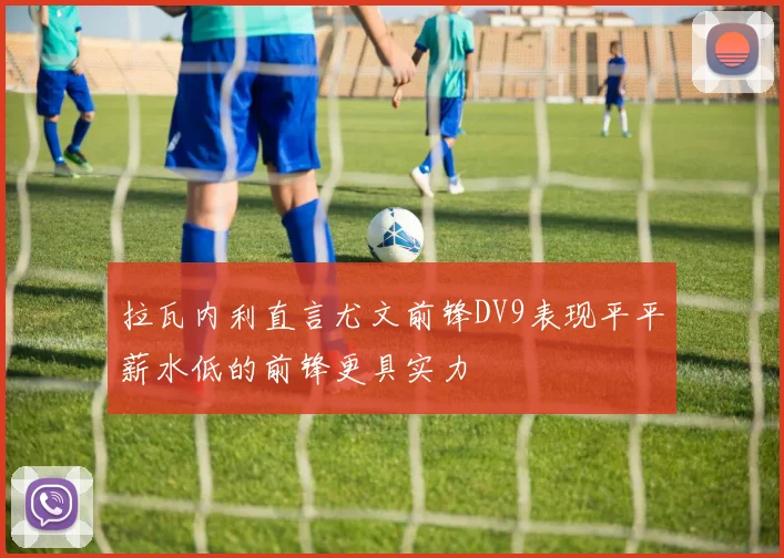 拉瓦内利直言尤文前锋DV9表现平平薪水低的前锋更具实力