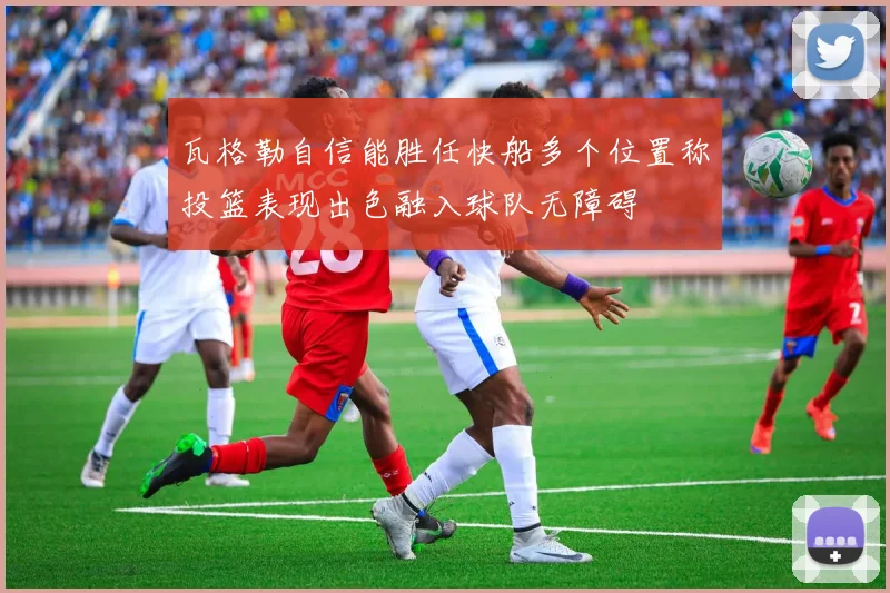 瓦格勒自信能胜任快船多个位置称投篮表现出色融入球队无障碍