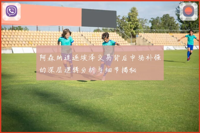 阿森纳追逐埃泽交易背后中场补强的深层逻辑分析与细节揭秘