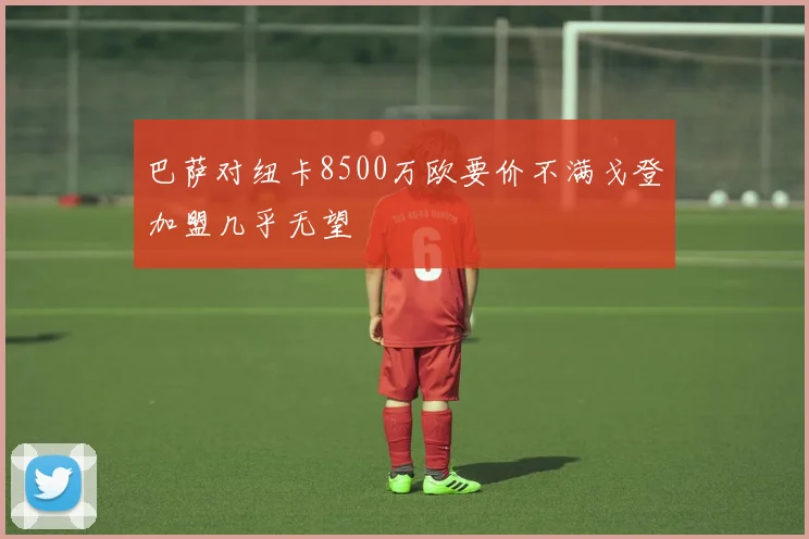 巴萨对纽卡8500万欧要价不满戈登加盟几乎无望