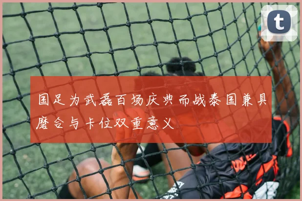 国足为武磊百场庆典而战泰国兼具磨合与卡位双重意义