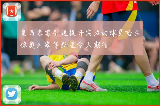 皇马急需引进提升实力的球员哈兰德奥利塞等新星令人期待