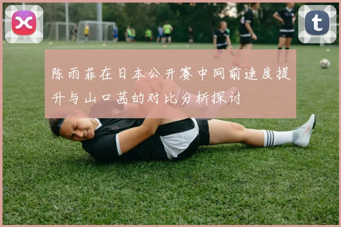 陈雨菲在日本公开赛中网前速度提升与山口茜的对比分析探讨