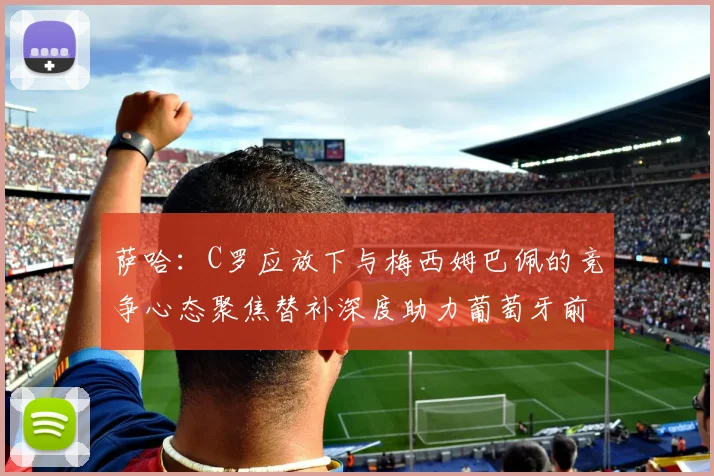 萨哈：C罗应放下与梅西姆巴佩的竞争心态聚焦替补深度助力葡萄牙前行