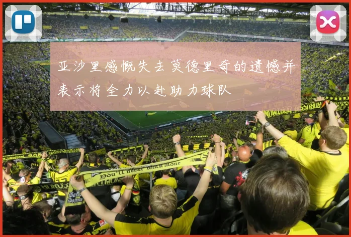 亚沙里感慨失去莫德里奇的遗憾并表示将全力以赴助力球队
