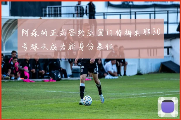 阿森纳正式签约法国门将梅利耶30号球衣成为新身份象征