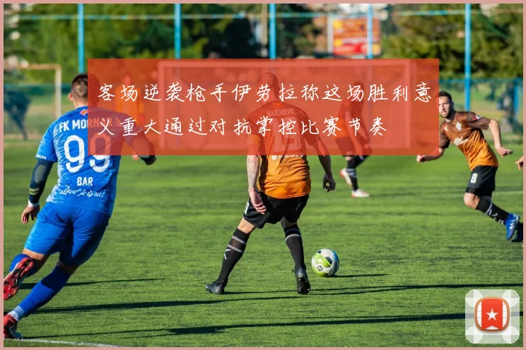客场逆袭枪手伊劳拉称这场胜利意义重大通过对抗掌控比赛节奏