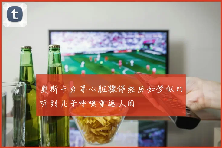 奥斯卡分享心脏骤停经历如梦似幻听到儿子呼唤重返人间