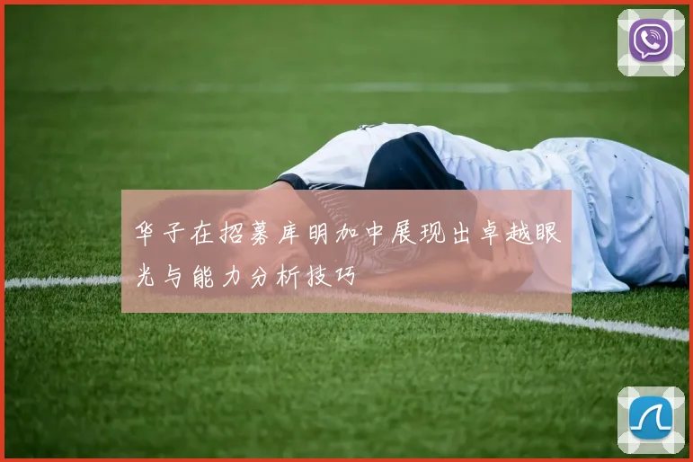 华子在招募库明加中展现出卓越眼光与能力分析技巧