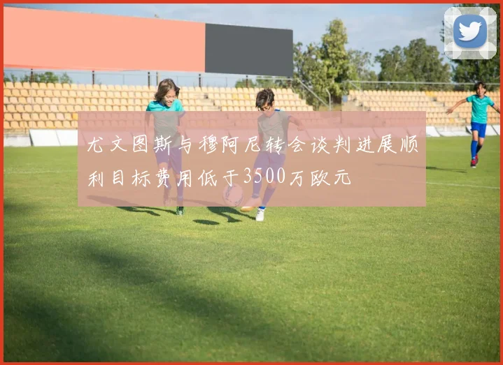 尤文图斯与穆阿尼转会谈判进展顺利目标费用低于3500万欧元