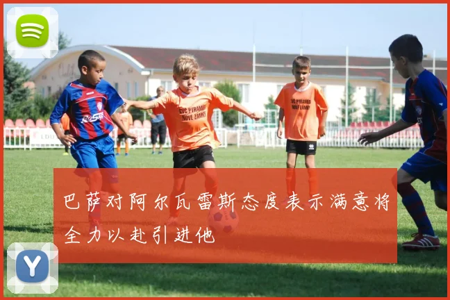 巴萨对阿尔瓦雷斯态度表示满意将全力以赴引进他