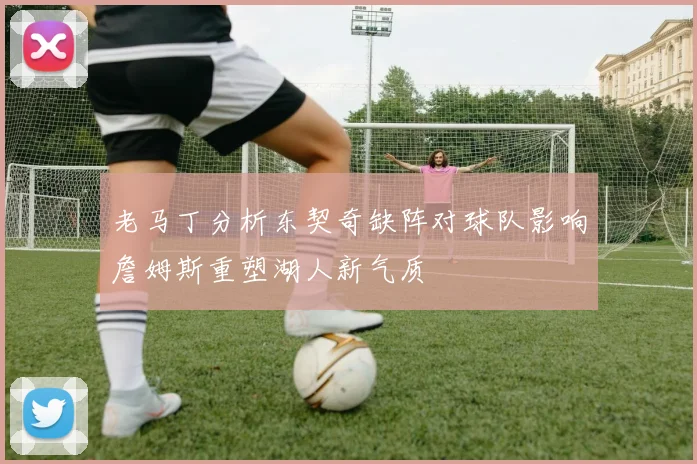 老马丁分析东契奇缺阵对球队影响詹姆斯重塑湖人新气质