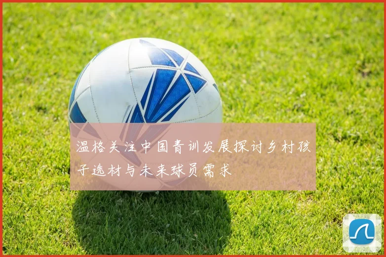 温格关注中国青训发展探讨乡村孩子选材与未来球员需求