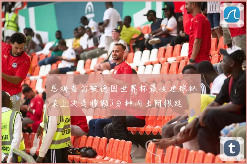 恩梅查打破德国世界杯最快进球纪录上次是穆勒3分钟闪击阿根廷