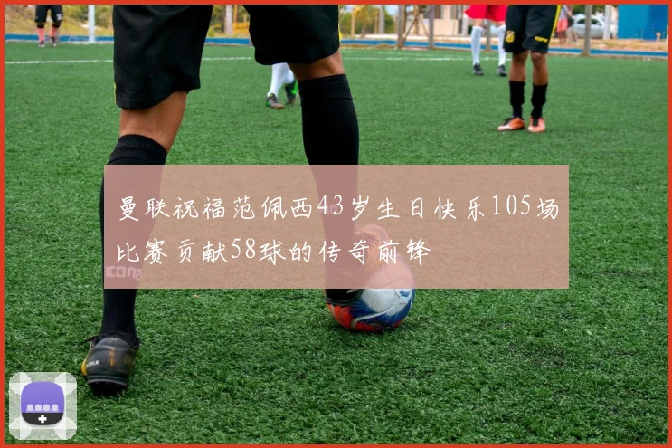 曼联祝福范佩西43岁生日快乐105场比赛贡献58球的传奇前锋