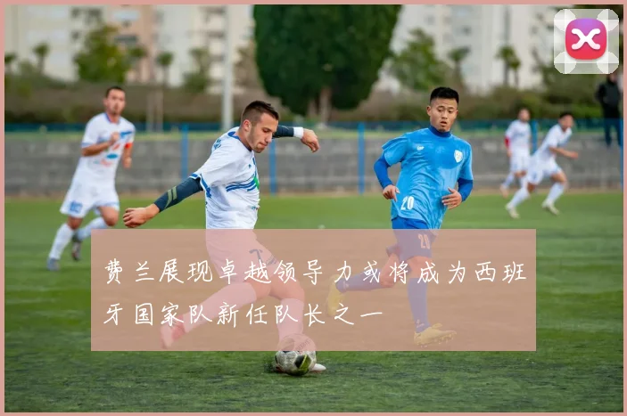 费兰展现卓越领导力或将成为西班牙国家队新任队长之一