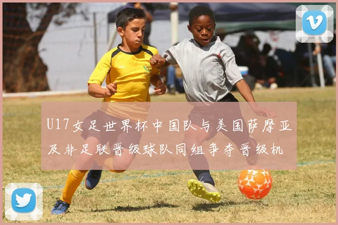 U17女足世界杯中国队与美国萨摩亚及非足联晋级球队同组争夺晋级机会