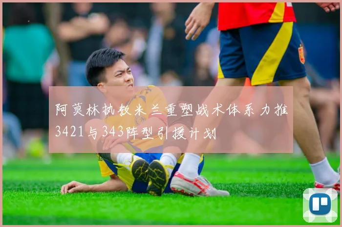 阿莫林执教米兰重塑战术体系力推3421与343阵型引援计划