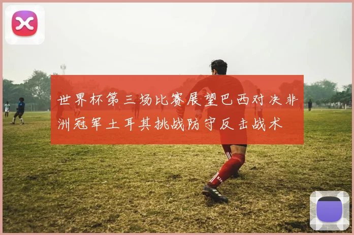 世界杯第三场比赛展望巴西对决非洲冠军土耳其挑战防守反击战术
