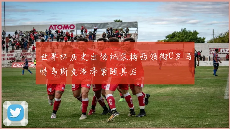 世界杯历史出场纪录梅西领衔C罗马特乌斯克洛泽紧随其后